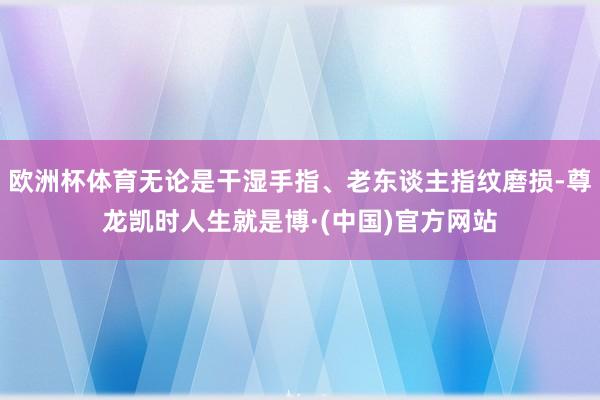 欧洲杯体育无论是干湿手指、老东谈主指纹磨损-尊龙凯时人生就是博·(中国)官方网站