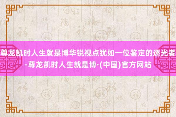 尊龙凯时人生就是博华锐视点犹如一位鉴定的逐光者-尊龙凯时人生就是博·(中国)官方网站