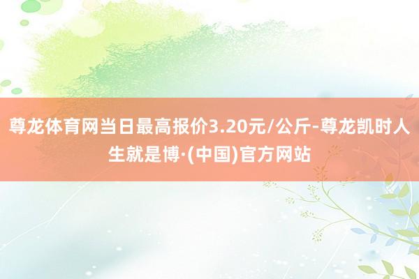 尊龙体育网当日最高报价3.20元/公斤-尊龙凯时人生就是博·(中国)官方网站