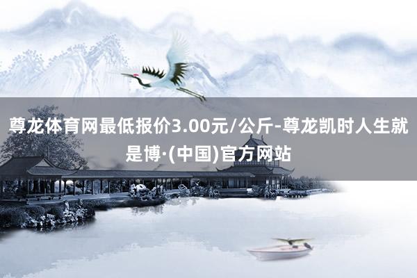 尊龙体育网最低报价3.00元/公斤-尊龙凯时人生就是博·(中国)官方网站