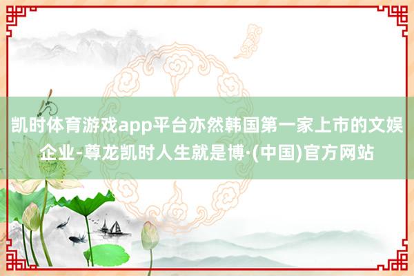 凯时体育游戏app平台亦然韩国第一家上市的文娱企业-尊龙凯时人生就是博·(中国)官方网站