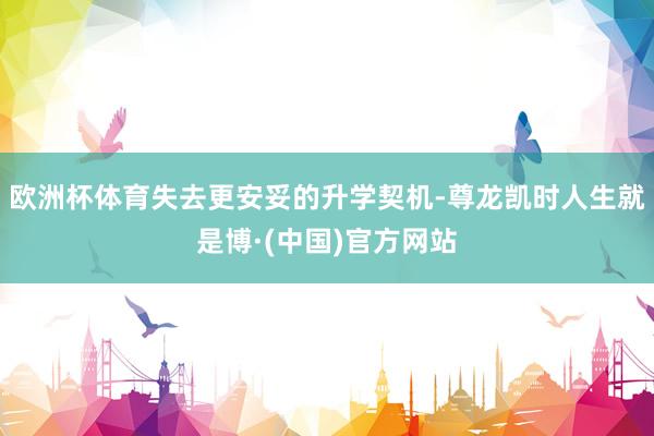 欧洲杯体育失去更安妥的升学契机-尊龙凯时人生就是博·(中国)官方网站