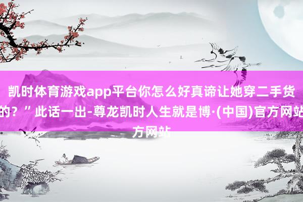 凯时体育游戏app平台你怎么好真谛让她穿二手货的？”此话一出-尊龙凯时人生就是博·(中国)官方网站