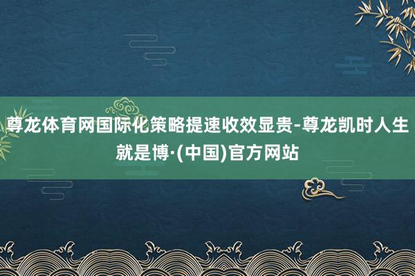 尊龙体育网国际化策略提速收效显贵-尊龙凯时人生就是博·(中国)官方网站