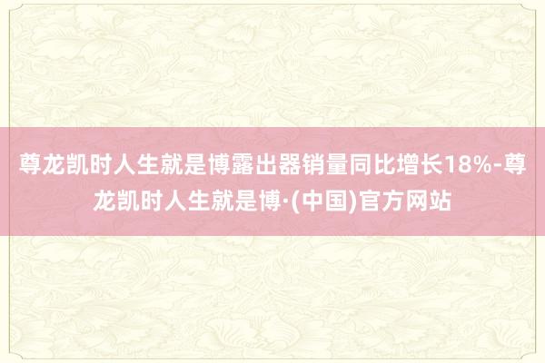 尊龙凯时人生就是博露出器销量同比增长18%-尊龙凯时人生就是博·(中国)官方网站