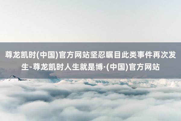 尊龙凯时(中国)官方网站坚忍瞩目此类事件再次发生-尊龙凯时人生就是博·(中国)官方网站