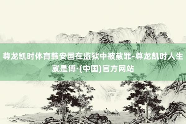 尊龙凯时体育韩安国在监狱中被赦罪-尊龙凯时人生就是博·(中国)官方网站