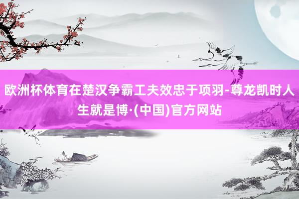 欧洲杯体育在楚汉争霸工夫效忠于项羽-尊龙凯时人生就是博·(中国)官方网站