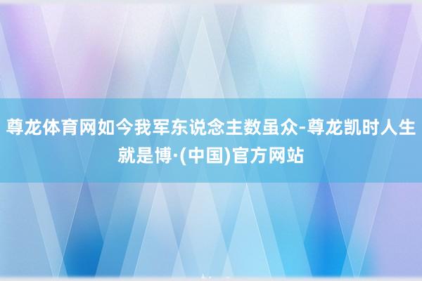 尊龙体育网如今我军东说念主数虽众-尊龙凯时人生就是博·(中国)官方网站