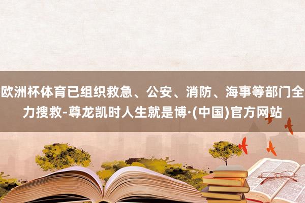 欧洲杯体育已组织救急、公安、消防、海事等部门全力搜救-尊龙凯时人生就是博·(中国)官方网站