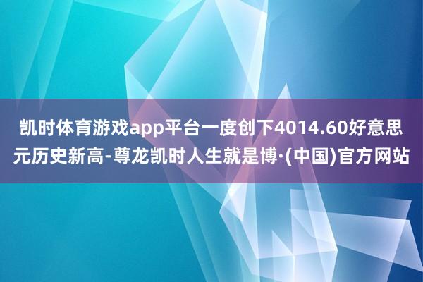 凯时体育游戏app平台一度创下4014.60好意思元历史新高-尊龙凯时人生就是博·(中国)官方网站