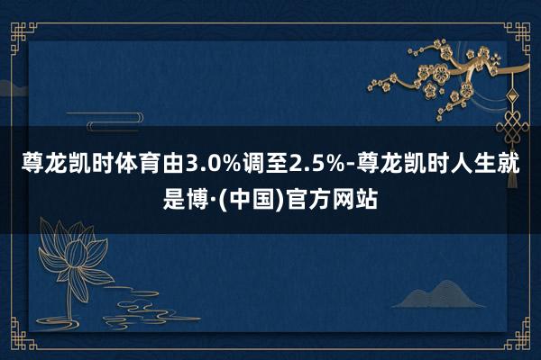 尊龙凯时体育由3.0%调至2.5%-尊龙凯时人生就是博·(中国)官方网站