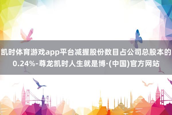 凯时体育游戏app平台减握股份数目占公司总股本的0.24%-尊龙凯时人生就是博·(中国)官方网站