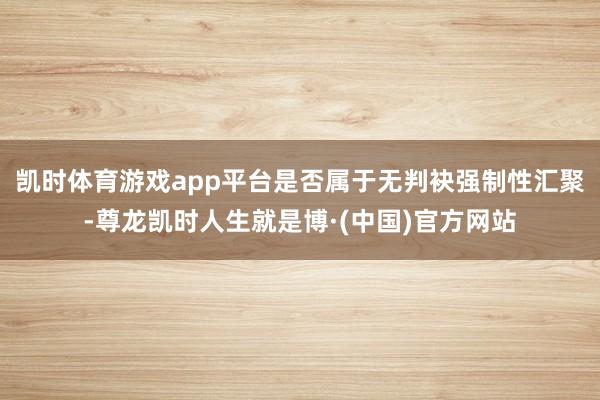 凯时体育游戏app平台是否属于无判袂强制性汇聚-尊龙凯时人生就是博·(中国)官方网站