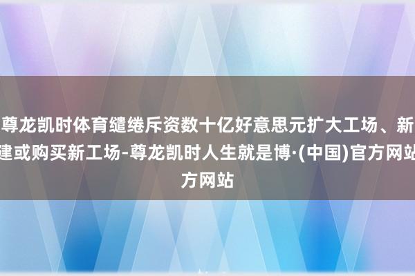 尊龙凯时体育缱绻斥资数十亿好意思元扩大工场、新建或购买新工场-尊龙凯时人生就是博·(中国)官方网站