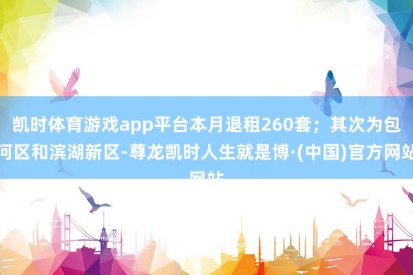 凯时体育游戏app平台本月退租260套；其次为包河区和滨湖新区-尊龙凯时人生就是博·(中国)官方网站