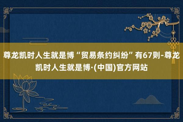 尊龙凯时人生就是博“贸易条约纠纷”有67则-尊龙凯时人生就是博·(中国)官方网站