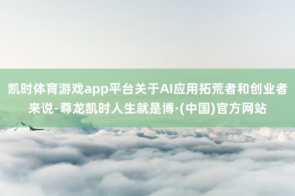 凯时体育游戏app平台关于AI应用拓荒者和创业者来说-尊龙凯时人生就是博·(中国)官方网站