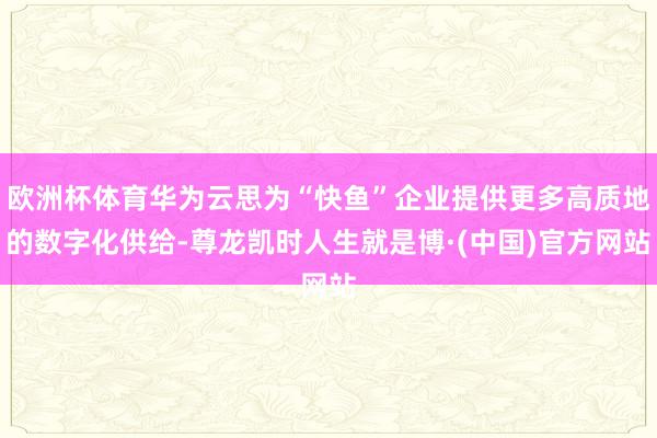 欧洲杯体育华为云思为“快鱼”企业提供更多高质地的数字化供给-尊龙凯时人生就是博·(中国)官方网站