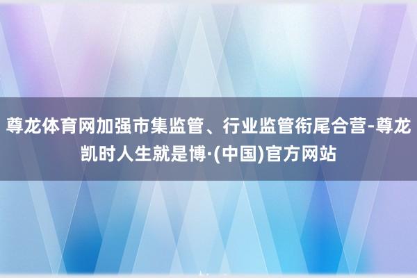 尊龙体育网加强市集监管、行业监管衔尾合营-尊龙凯时人生就是博·(中国)官方网站
