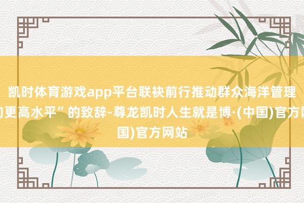 凯时体育游戏app平台联袂前行推动群众海洋管理迈向更高水平”的致辞-尊龙凯时人生就是博·(中国)官方网站