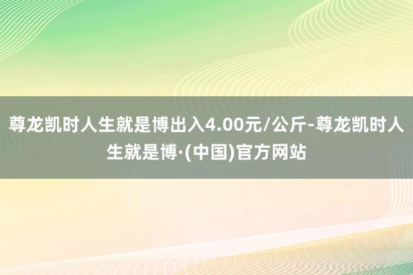 尊龙凯时人生就是博出入4.00元/公斤-尊龙凯时人生就是博·(中国)官方网站