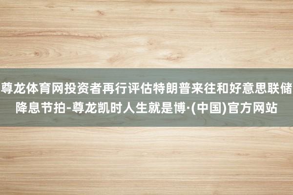 尊龙体育网投资者再行评估特朗普来往和好意思联储降息节拍-尊龙凯时人生就是博·(中国)官方网站