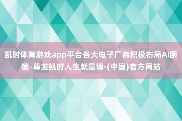 凯时体育游戏app平台各大电子厂商积极布局AI眼镜-尊龙凯时人生就是博·(中国)官方网站