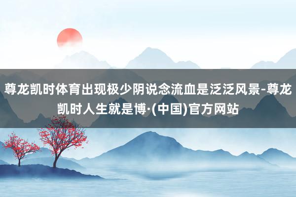 尊龙凯时体育出现极少阴说念流血是泛泛风景-尊龙凯时人生就是博·(中国)官方网站