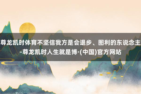 尊龙凯时体育不坚信我方是会退步、图利的东说念主-尊龙凯时人生就是博·(中国)官方网站