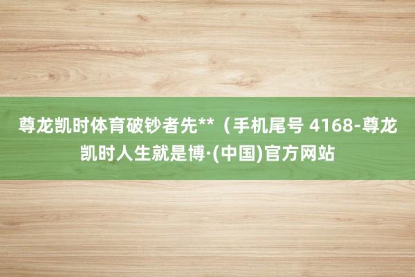 尊龙凯时体育破钞者先**（手机尾号 4168-尊龙凯时人生就是博·(中国)官方网站