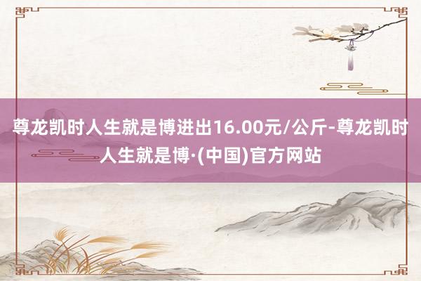 尊龙凯时人生就是博进出16.00元/公斤-尊龙凯时人生就是博·(中国)官方网站