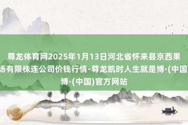 尊龙体育网2025年1月13日河北省怀来县京西果菜批发商场有限株连公司价钱行情-尊龙凯时人生就是博·(中国)官方网站
