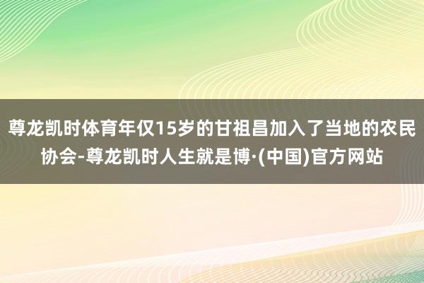 尊龙凯时体育年仅15岁的甘祖昌加入了当地的农民协会-尊龙凯时人生就是博·(中国)官方网站