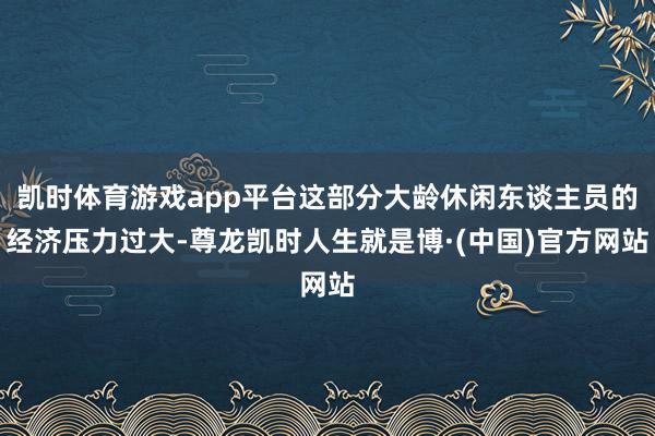 凯时体育游戏app平台这部分大龄休闲东谈主员的经济压力过大-尊龙凯时人生就是博·(中国)官方网站