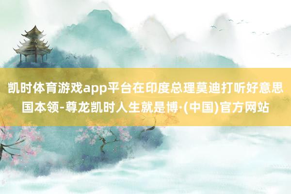 凯时体育游戏app平台在印度总理莫迪打听好意思国本领-尊龙凯时人生就是博·(中国)官方网站