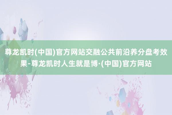 尊龙凯时(中国)官方网站交融公共前沿养分盘考效果-尊龙凯时人生就是博·(中国)官方网站