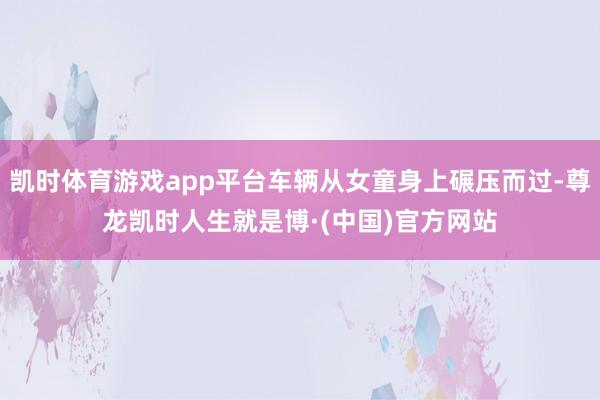 凯时体育游戏app平台车辆从女童身上碾压而过-尊龙凯时人生就是博·(中国)官方网站